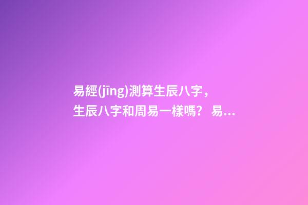 易經(jīng)測算生辰八字，生辰八字和周易一樣嗎？ 易經(jīng)生辰八字查詢，易經(jīng)中怎樣查生辰八字